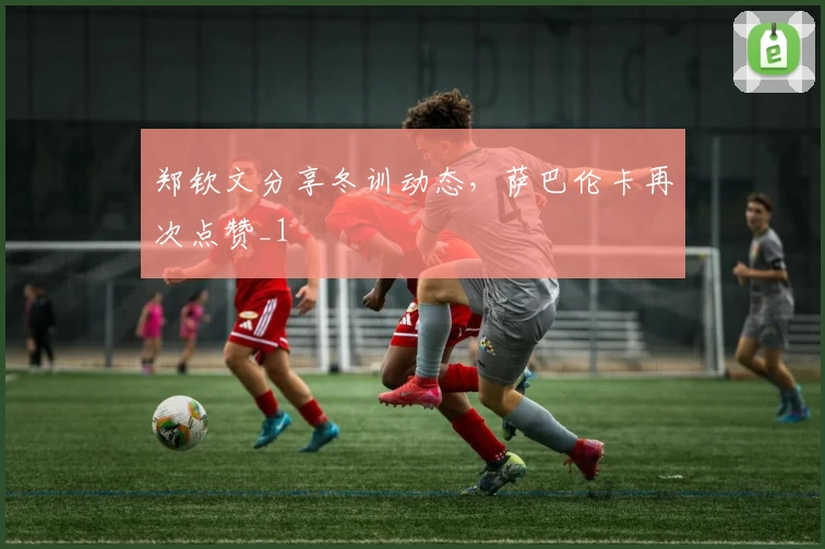 郑钦文分享冬训动态，萨巴伦卡再次点赞_1