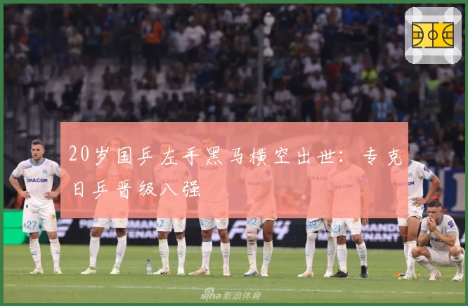 20岁国乒左手黑马横空出世：专克日乒晋级八强