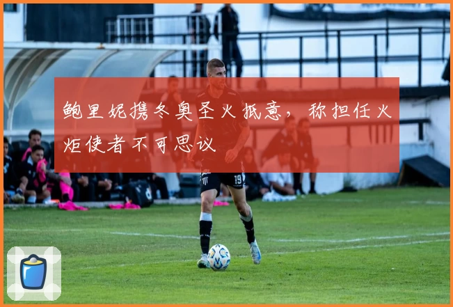 鲍里妮携冬奥圣火抵意，称担任火炬使者不可思议