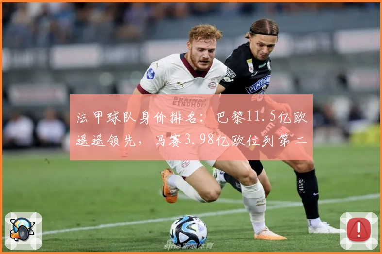 法甲球队身价排名:巴黎11.5亿欧遥遥领先,马赛3.98亿欧位列第二