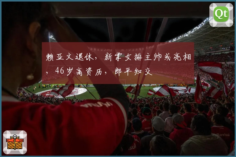赖亚文退休，新掌女排主帅或亮相，46岁高资历，郎平知交