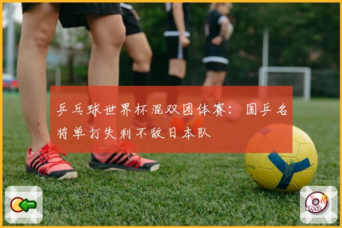 乒乓球世界杯混双团体赛：国乒名将单打失利不敌日本队