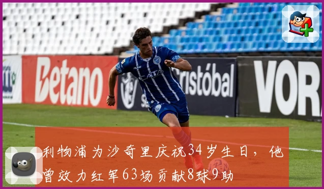 利物浦为沙奇里庆祝34岁生日,他曾效力红军63场贡献8球9助