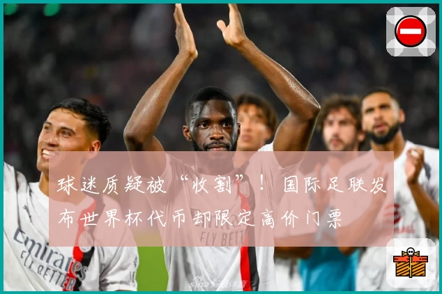 球迷质疑被“收割”!国际足联发布世界杯代币却限定高价门票