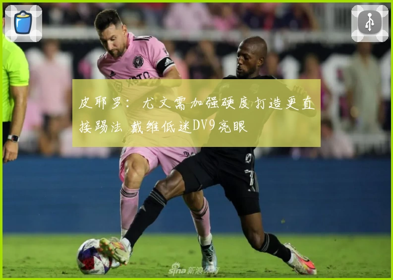 皮耶罗:尤文需加强硬度打造更直接踢法 戴维低迷DV9亮眼