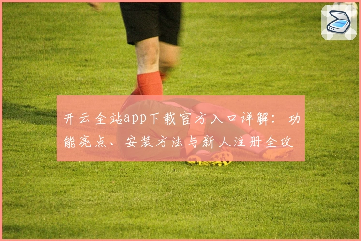 开云全站app下载官方入口详解：功能亮点、安装方法与新人注册全攻略