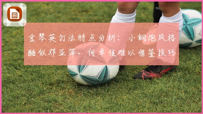 金琴英打法特点分析：小钢炮风格酷似邓亚萍，何卓佳难以借鉴技巧