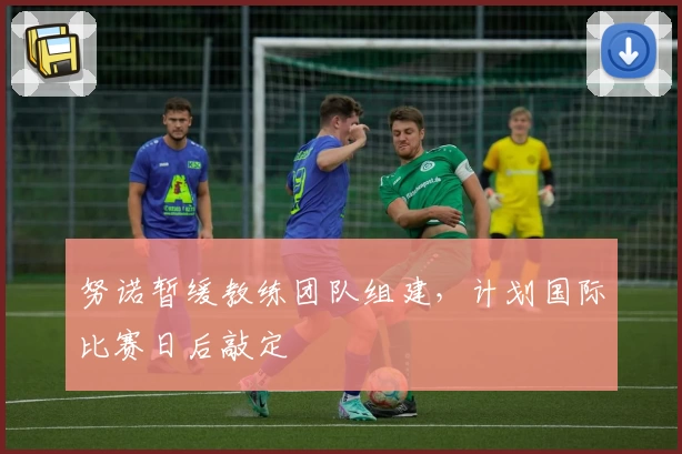 努诺暂缓教练团队组建，计划国际比赛日后敲定