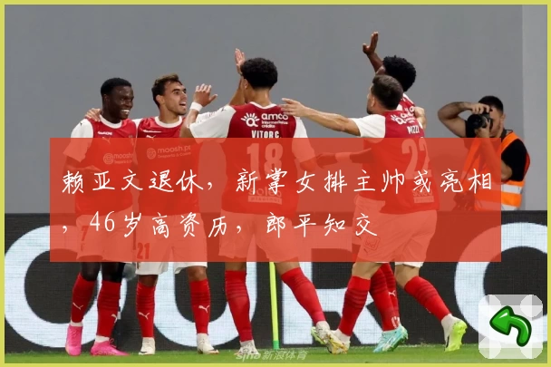 赖亚文退休，新掌女排主帅或亮相，46岁高资历，郎平知交