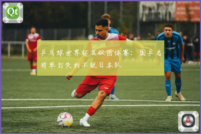 乒乓球世界杯混双团体赛：国乒名将单打失利不敌日本队