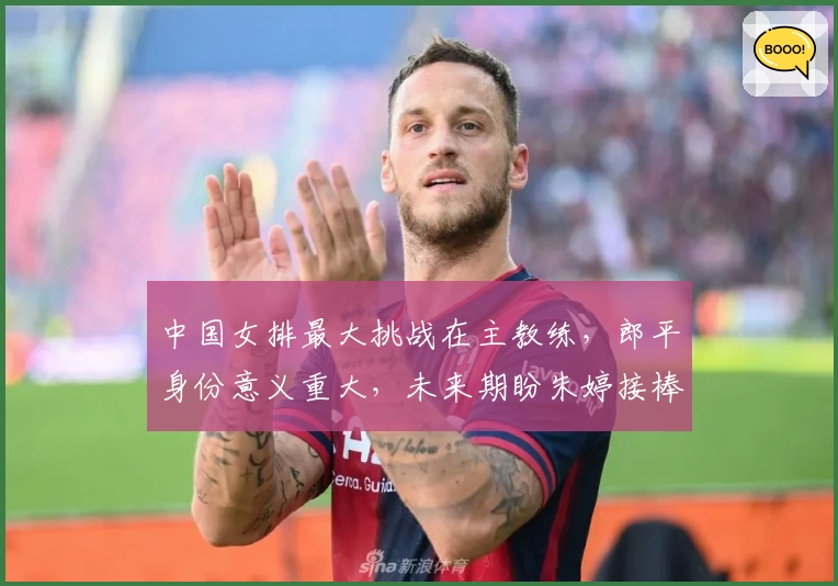 中国女排最大挑战在主教练，郎平身份意义重大，未来期盼朱婷接棒