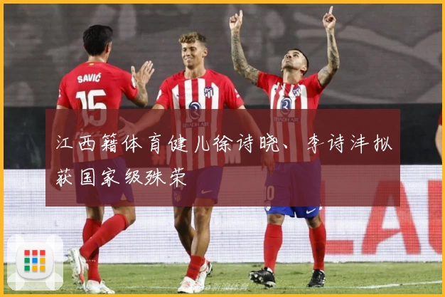 江西籍体育健儿徐诗晓、李诗沣拟获国家级殊荣