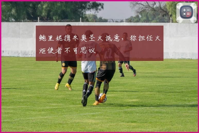 鲍里妮携冬奥圣火抵意，称担任火炬使者不可思议