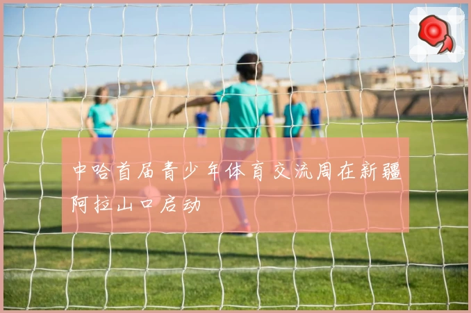 中哈首届青少年体育交流周在新疆阿拉山口启动